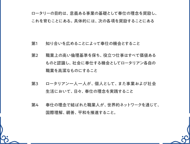 ロータリーの目的は、意義ある事業の基礎として奉仕の理念を奨励し、これを育むことにある。具体的には、次の各項を奨励することにある